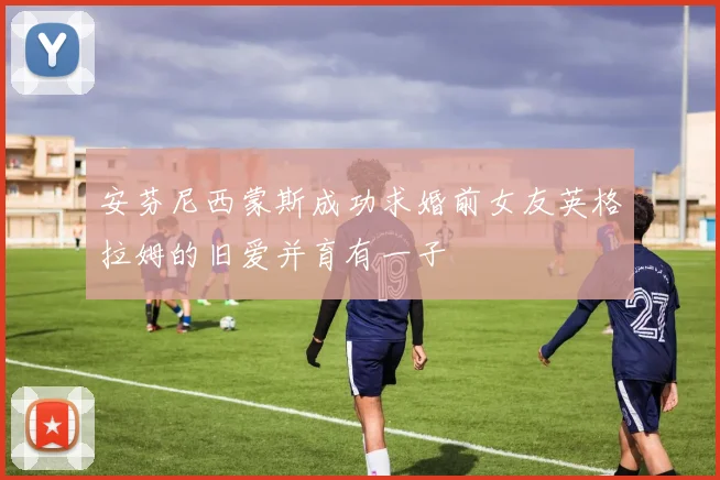 安芬尼西蒙斯成功求婚前女友英格拉姆的旧爱并育有一子