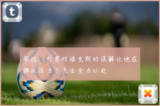蒂格：外界对福克斯的误解让他在舆论压力下无法全力以赴