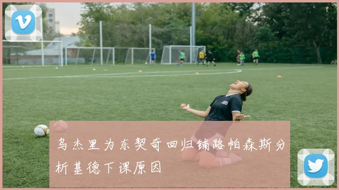 乌杰里为东契奇回归铺路帕森斯分析基德下课原因