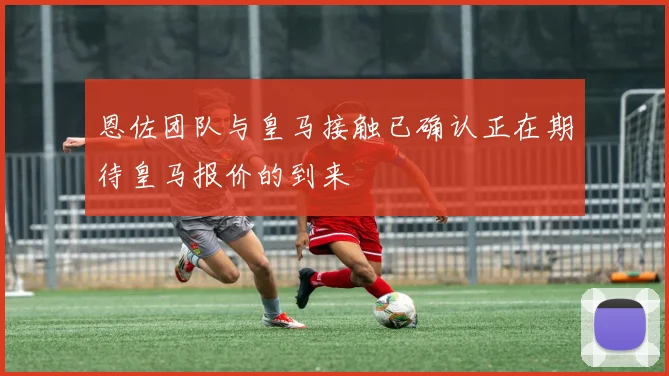 恩佐团队与皇马接触已确认正在期待皇马报价的到来