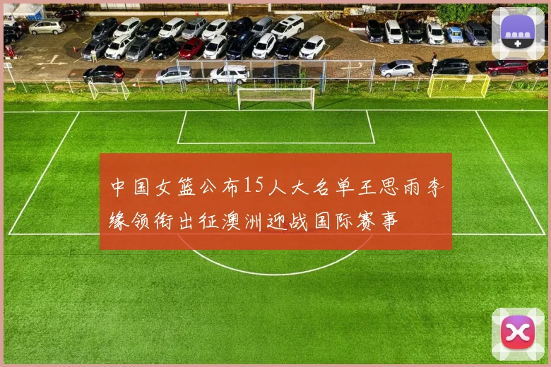 中国女篮公布15人大名单王思雨李缘领衔出征澳洲迎战国际赛事