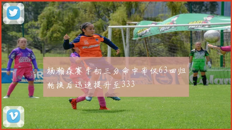 杨瀚森赛季初三分命中率仅63回归轮换后迅速提升至333