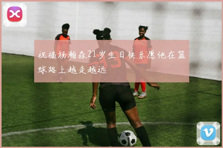 祝福杨瀚森21岁生日快乐愿他在篮球路上越走越远