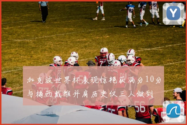 加克波世界杯表现惊艳获满分10分与梅西戴维并肩历史仅三人做到