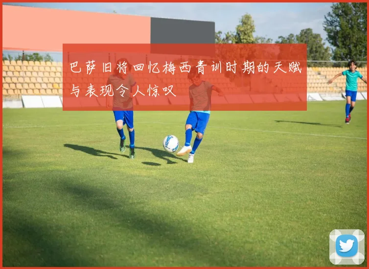 巴萨旧将回忆梅西青训时期的天赋与表现令人惊叹