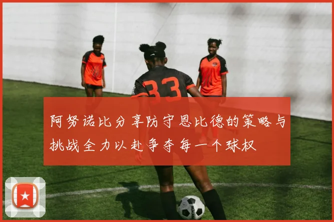 阿努诺比分享防守恩比德的策略与挑战全力以赴争夺每一个球权