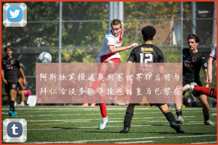 阿斯独家报道奥利塞世界杯后将与拜仁洽谈多队争抢包括皇马巴黎在内