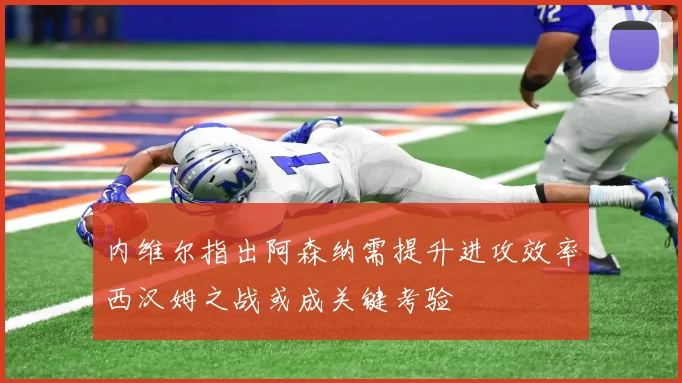 内维尔指出阿森纳需提升进攻效率西汉姆之战或成关键考验