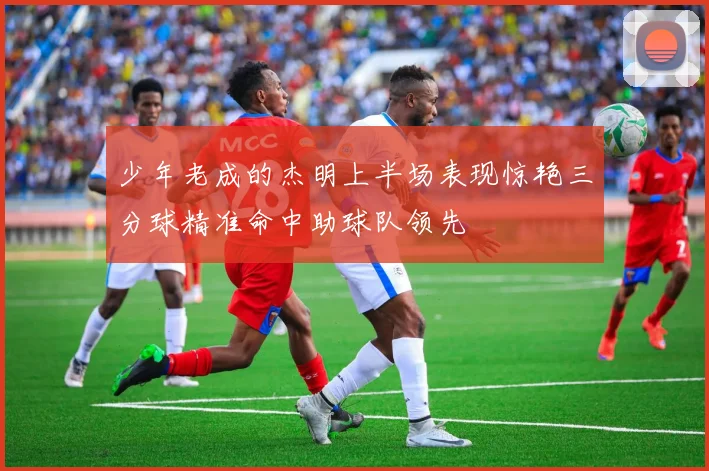少年老成的杰明上半场表现惊艳三分球精准命中助球队领先