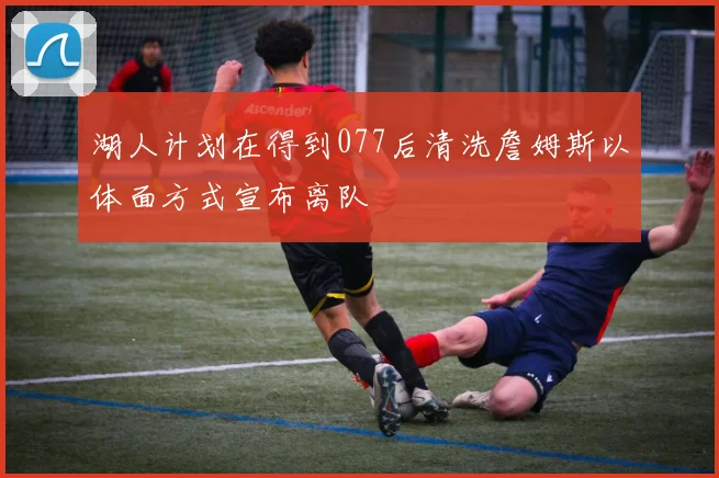湖人计划在得到077后清洗詹姆斯以体面方式宣布离队