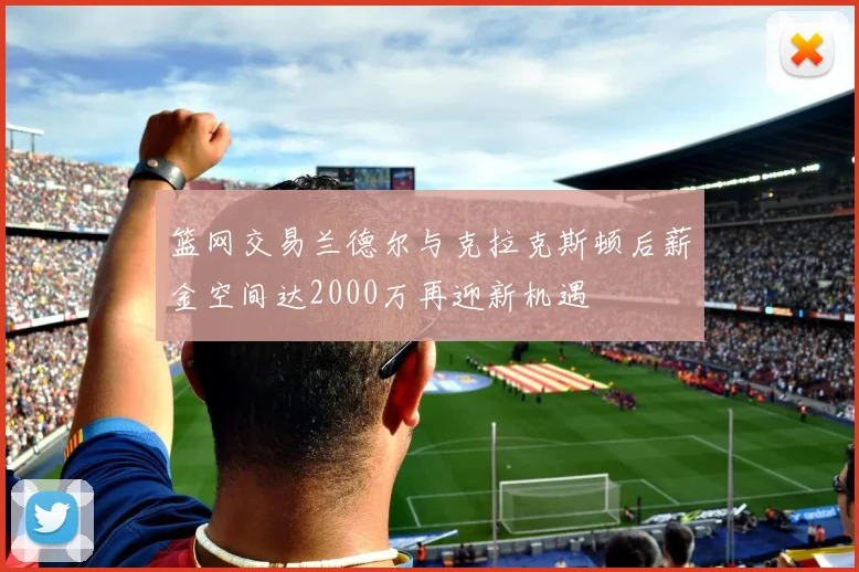 篮网交易兰德尔与克拉克斯顿后薪金空间达2000万再迎新机遇