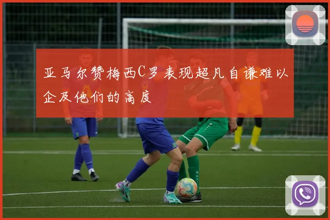 亚马尔赞梅西C罗表现超凡自谦难以企及他们的高度