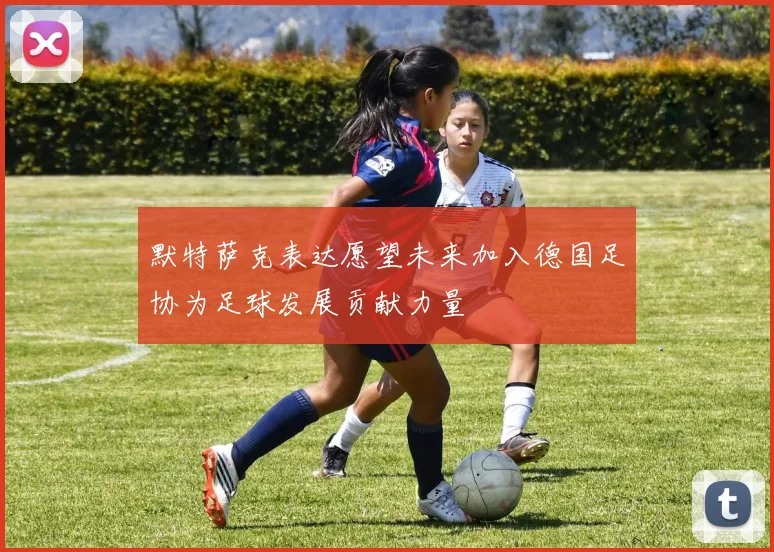默特萨克表达愿望未来加入德国足协为足球发展贡献力量