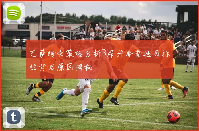 巴萨转会策略分析B席并非首选目标的背后原因揭秘