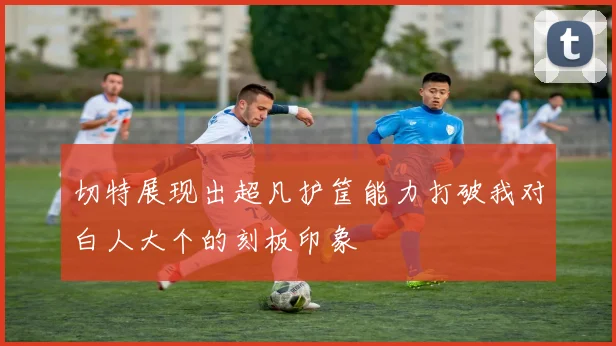 切特展现出超凡护筐能力打破我对白人大个的刻板印象