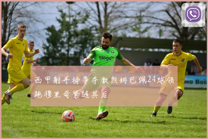西甲射手榜争夺激烈姆巴佩24球领跑穆里奇紧随其后