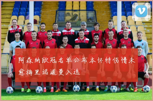 阿森纳欧冠名单公布本怀特伤情未愈梅里诺道曼入选