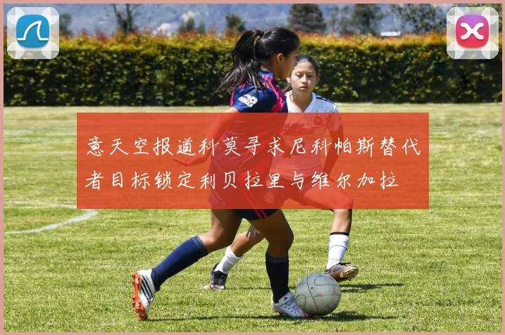 意天空报道科莫寻求尼科帕斯替代者目标锁定利贝拉里与维尔加拉