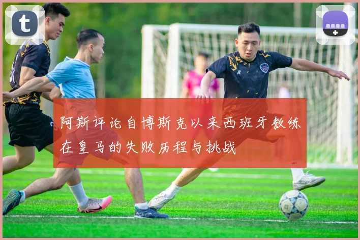 阿斯评论自博斯克以来西班牙教练在皇马的失败历程与挑战