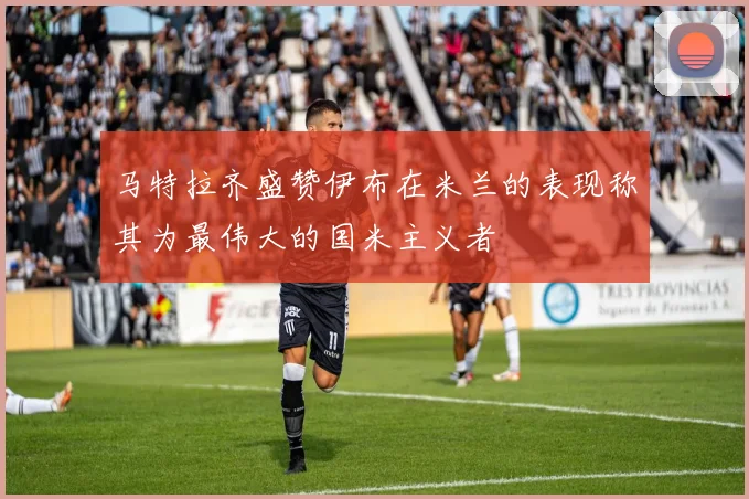 马特拉齐盛赞伊布在米兰的表现称其为最伟大的国米主义者