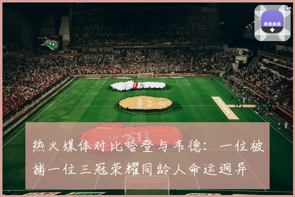 热火媒体对比哈登与韦德：一位被捕一位三冠荣耀同龄人命运迥异