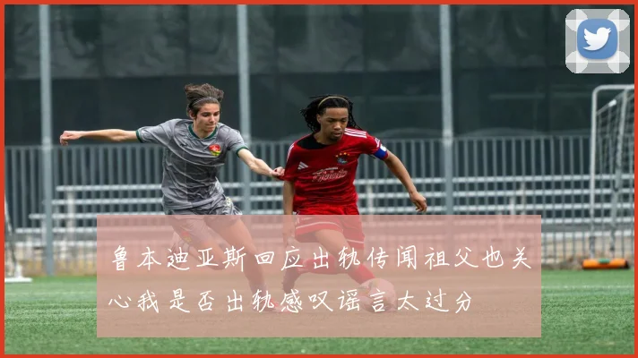 鲁本迪亚斯回应出轨传闻祖父也关心我是否出轨感叹谣言太过分