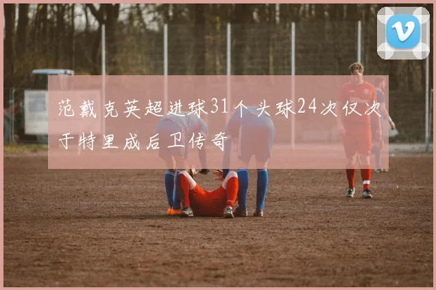 范戴克英超进球31个头球24次仅次于特里成后卫传奇